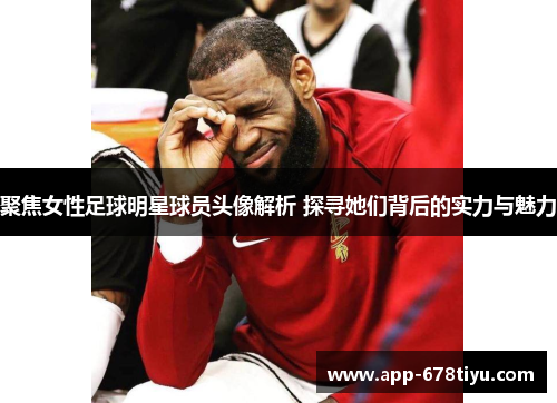 聚焦女性足球明星球员头像解析 探寻她们背后的实力与魅力