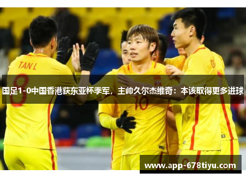 国足1-0中国香港获东亚杯季军，主帅久尔杰维奇：本该取得更多进球